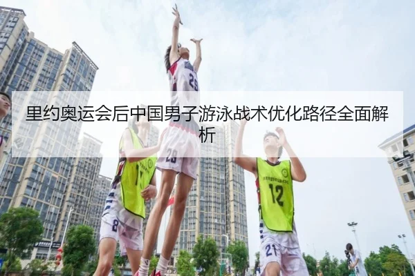 里约奥运会后中国男子游泳战术优化路径全面解析